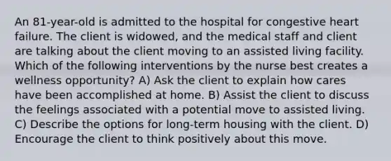 An 81-year-old is admitted to the hospital for congestive heart failure. The client is widowed, and the medical staff and client are talking about the client moving to an assisted living facility. Which of the following interventions by the nurse best creates a wellness opportunity? A) Ask the client to explain how cares have been accomplished at home. B) Assist the client to discuss the feelings associated with a potential move to assisted living. C) Describe the options for long-term housing with the client. D) Encourage the client to think positively about this move.