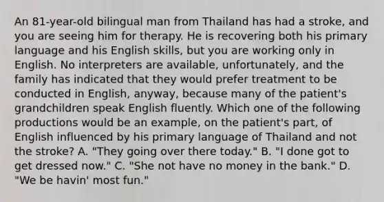 An 81-year-old bilingual man from Thailand has had a stroke, and you are seeing him for therapy. He is recovering both his primary language and his English skills, but you are working only in English. No interpreters are available, unfortunately, and the family has indicated that they would prefer treatment to be conducted in English, anyway, because many of the patient's grandchildren speak English fluently. Which one of the following productions would be an example, on the patient's part, of English influenced by his primary language of Thailand and not the stroke? A. "They going over there today." B. "I done got to get dressed now." C. "She not have no money in the bank." D. "We be havin' most fun."