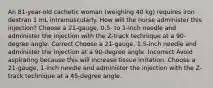 An 81-year-old cachetic woman (weighing 40 kg) requires iron dextran 1 mL intramuscularly. How will the nurse administer this injection? Choose a 21-gauge, 0.5- to 1-inch needle and administer the injection with the Z-track technique at a 90-degree angle. Correct Choose a 21-gauge, 1.5-inch needle and administer the injection at a 90-degree angle. Incorrect Avoid aspirating because this will increase tissue irritation. Choose a 21-gauge, 1-inch needle and administer the injection with the Z-track technique at a 45-degree angle.