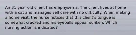 An 81-year-old client has emphysema. The client lives at home with a cat and manages self-care with no difficulty. When making a home visit, the nurse notices that this client's tongue is somewhat cracked and his eyeballs appear sunken. Which nursing action is indicated?