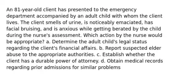 An 81-year-old client has presented to the emergency department accompanied by an adult child with whom the client lives. The client smells of urine, is noticeably emaciated, has facial bruising, and is anxious while getting berated by the child during the nurse's assessment. Which action by the nurse would be appropriate? a. Determine the adult child's legal status regarding the client's financial affairs. b. Report suspected elder abuse to the appropriate authorities. c. Establish whether the client has a durable power of attorney. d. Obtain medical records regarding prior admissions for similar problems