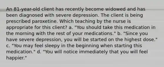 An 81-year-old client has recently become widowed and has been diagnosed with severe depression. The client is being prescribed paroxetine. Which teaching by the nurse is appropriate for this client? a. "You should take this medication in the morning with the rest of your medications." b. "Since you have severe depression, you will be started on the highest dose." c. "You may feel sleepy in the beginning when starting this medication." d. "You will notice immediately that you will feel happier."