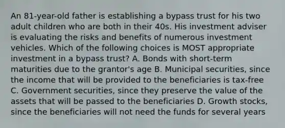 An 81-year-old father is establishing a bypass trust for his two adult children who are both in their 40s. His investment adviser is evaluating the risks and benefits of numerous investment vehicles. Which of the following choices is MOST appropriate investment in a bypass trust? A. Bonds with short-term maturities due to the grantor's age B. Municipal securities, since the income that will be provided to the beneficiaries is tax-free C. Government securities, since they preserve the value of the assets that will be passed to the beneficiaries D. Growth stocks, since the beneficiaries will not need the funds for several years