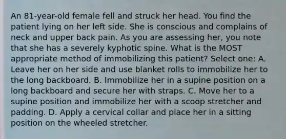 An 81-year-old female fell and struck her head. You find the patient lying on her left side. She is conscious and complains of neck and upper back pain. As you are assessing her, you note that she has a severely kyphotic spine. What is the MOST appropriate method of immobilizing this patient? Select one: A. Leave her on her side and use blanket rolls to immobilize her to the long backboard. B. Immobilize her in a supine position on a long backboard and secure her with straps. C. Move her to a supine position and immobilize her with a scoop stretcher and padding. D. Apply a cervical collar and place her in a sitting position on the wheeled stretcher.