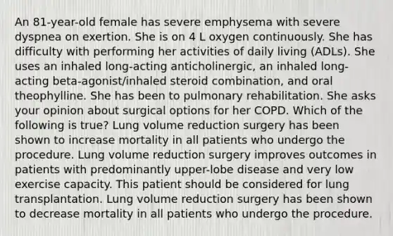 An 81-year-old female has severe emphysema with severe dyspnea on exertion. She is on 4 L oxygen continuously. She has difficulty with performing her activities of daily living (ADLs). She uses an inhaled long-acting anticholinergic, an inhaled long-acting beta-agonist/inhaled steroid combination, and oral theophylline. She has been to pulmonary rehabilitation. She asks your opinion about surgical options for her COPD. Which of the following is true? Lung volume reduction surgery has been shown to increase mortality in all patients who undergo the procedure. Lung volume reduction surgery improves outcomes in patients with predominantly upper-lobe disease and very low exercise capacity. This patient should be considered for lung transplantation. Lung volume reduction surgery has been shown to decrease mortality in all patients who undergo the procedure.