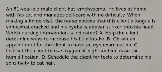 An 81-year-old male client has emphysema. He lives at home with his cat and manages self-care with no difficulty. When making a home visit, the nurse notices that this client's tongue is somewhat cracked and his eyeballs appear sunken into his head. Which nursing intervention is indicated? A. Help the client determine ways to increase his fluid intake. B. Obtain an appointment for the client to have an eye examination. C. Instruct the client to use oxygen at night and increase the humidification. D. Schedule the client for tests to determine his sensitivity to cat hair.