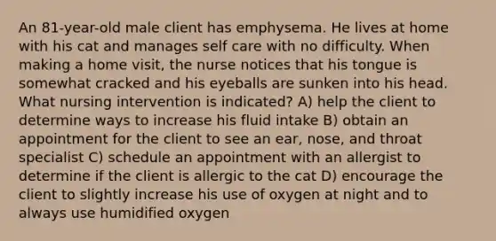 An 81-year-old male client has emphysema. He lives at home with his cat and manages self care with no difficulty. When making a home visit, the nurse notices that his tongue is somewhat cracked and his eyeballs are sunken into his head. What nursing intervention is indicated? A) help the client to determine ways to increase his fluid intake B) obtain an appointment for the client to see an ear, nose, and throat specialist C) schedule an appointment with an allergist to determine if the client is allergic to the cat D) encourage the client to slightly increase his use of oxygen at night and to always use humidified oxygen