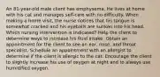 An 81-year-old male client has emphysema. He lives at home with his cat and manages self-care with no difficulty. When making a home visit, the nurse notices that his tongue is somewhat cracked and his eyeballs are sunken into his head. Which nursing intervention is indicated? Help the client to determine ways to increase his fluid intake. Obtain an appointment for the client to see an ear, nose, and throat specialist. Schedule an appointment with an allergist to determine if the client is allergic to the cat. Encourage the client to slightly increase his use of oxygen at night and to always use humidified oxygen.