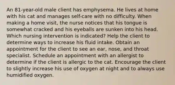 An 81-year-old male client has emphysema. He lives at home with his cat and manages self-care with no difficulty. When making a home visit, the nurse notices that his tongue is somewhat cracked and his eyeballs are sunken into his head. Which nursing intervention is indicated? Help the client to determine ways to increase his fluid intake. Obtain an appointment for the client to see an ear, nose, and throat specialist. Schedule an appointment with an allergist to determine if the client is allergic to the cat. Encourage the client to slightly increase his use of oxygen at night and to always use humidified oxygen.