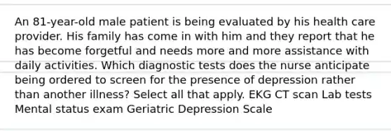 An 81-year-old male patient is being evaluated by his health care provider. His family has come in with him and they report that he has become forgetful and needs more and more assistance with daily activities. Which diagnostic tests does the nurse anticipate being ordered to screen for the presence of depression rather than another illness? Select all that apply. EKG CT scan Lab tests Mental status exam Geriatric Depression Scale