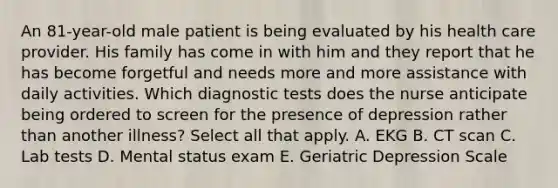 An 81-year-old male patient is being evaluated by his health care provider. His family has come in with him and they report that he has become forgetful and needs more and more assistance with daily activities. Which diagnostic tests does the nurse anticipate being ordered to screen for the presence of depression rather than another illness? Select all that apply. A. EKG B. CT scan C. Lab tests D. Mental status exam E. Geriatric Depression Scale