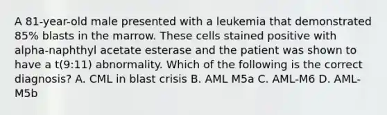 A 81-year-old male presented with a leukemia that demonstrated 85% blasts in the marrow. These cells stained positive with alpha-naphthyl acetate esterase and the patient was shown to have a t(9:11) abnormality. Which of the following is the correct diagnosis? A. CML in blast crisis B. AML M5a C. AML-M6 D. AML-M5b