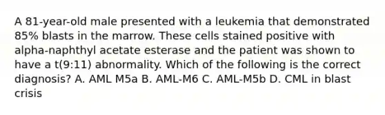 A 81-year-old male presented with a leukemia that demonstrated 85% blasts in the marrow. These cells stained positive with alpha-naphthyl acetate esterase and the patient was shown to have a t(9:11) abnormality. Which of the following is the correct diagnosis? A. AML M5a B. AML-M6 C. AML-M5b D. CML in blast crisis