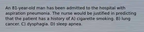 An 81-year-old man has been admitted to the hospital with aspiration pneumonia. The nurse would be justified in predicting that the patient has a history of A) cigarette smoking. B) lung cancer. C) dysphagia. D) sleep apnea.