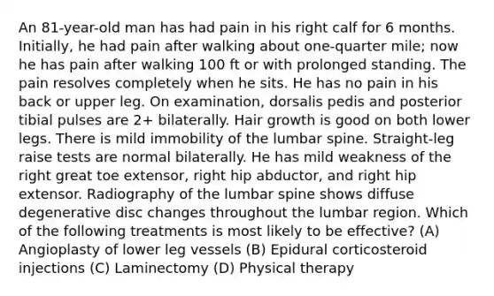 An 81-year-old man has had pain in his right calf for 6 months. Initially, he had pain after walking about one-quarter mile; now he has pain after walking 100 ft or with prolonged standing. The pain resolves completely when he sits. He has no pain in his back or upper leg. On examination, dorsalis pedis and posterior tibial pulses are 2+ bilaterally. Hair growth is good on both lower legs. There is mild immobility of the lumbar spine. Straight-leg raise tests are normal bilaterally. He has mild weakness of the right great toe extensor, right hip abductor, and right hip extensor. Radiography of the lumbar spine shows diffuse degenerative disc changes throughout the lumbar region. Which of the following treatments is most likely to be effective? (A) Angioplasty of lower leg vessels (B) Epidural corticosteroid injections (C) Laminectomy (D) Physical therapy