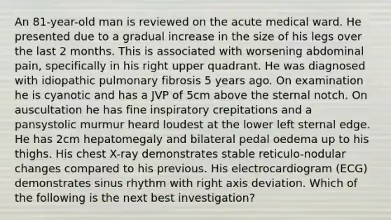 An 81-year-old man is reviewed on the acute medical ward. He presented due to a gradual increase in the size of his legs over the last 2 months. This is associated with worsening abdominal pain, specifically in his right upper quadrant. He was diagnosed with idiopathic pulmonary fibrosis 5 years ago. On examination he is cyanotic and has a JVP of 5cm above the sternal notch. On auscultation he has fine inspiratory crepitations and a pansystolic murmur heard loudest at the lower left sternal edge. He has 2cm hepatomegaly and bilateral pedal oedema up to his thighs. His chest X-ray demonstrates stable reticulo-nodular changes compared to his previous. His electrocardiogram (ECG) demonstrates sinus rhythm with right axis deviation. Which of the following is the next best investigation?