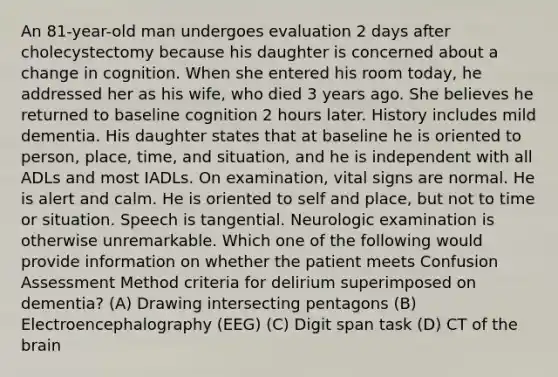 An 81-year-old man undergoes evaluation 2 days after cholecystectomy because his daughter is concerned about a change in cognition. When she entered his room today, he addressed her as his wife, who died 3 years ago. She believes he returned to baseline cognition 2 hours later. History includes mild dementia. His daughter states that at baseline he is oriented to person, place, time, and situation, and he is independent with all ADLs and most IADLs. On examination, vital signs are normal. He is alert and calm. He is oriented to self and place, but not to time or situation. Speech is tangential. Neurologic examination is otherwise unremarkable. Which one of the following would provide information on whether the patient meets Confusion Assessment Method criteria for delirium superimposed on dementia? (A) Drawing intersecting pentagons (B) Electroencephalography (EEG) (C) Digit span task (D) CT of the brain