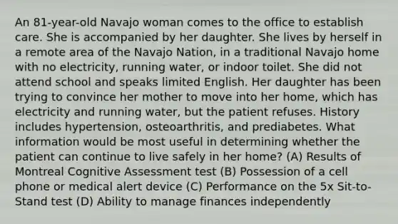 An 81-year-old Navajo woman comes to the office to establish care. She is accompanied by her daughter. She lives by herself in a remote area of the Navajo Nation, in a traditional Navajo home with no electricity, running water, or indoor toilet. She did not attend school and speaks limited English. Her daughter has been trying to convince her mother to move into her home, which has electricity and running water, but the patient refuses. History includes hypertension, osteoarthritis, and prediabetes. What information would be most useful in determining whether the patient can continue to live safely in her home? (A) Results of Montreal Cognitive Assessment test (B) Possession of a cell phone or medical alert device (C) Performance on the 5x Sit-to-Stand test (D) Ability to manage finances independently