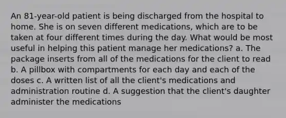 An 81-year-old patient is being discharged from the hospital to home. She is on seven different medications, which are to be taken at four different times during the day. What would be most useful in helping this patient manage her medications? a. The package inserts from all of the medications for the client to read b. A pillbox with compartments for each day and each of the doses c. A written list of all the client's medications and administration routine d. A suggestion that the client's daughter administer the medications