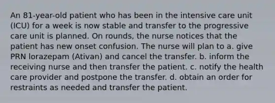 An 81-year-old patient who has been in the intensive care unit (ICU) for a week is now stable and transfer to the progressive care unit is planned. On rounds, the nurse notices that the patient has new onset confusion. The nurse will plan to a. give PRN lorazepam (Ativan) and cancel the transfer. b. inform the receiving nurse and then transfer the patient. c. notify the health care provider and postpone the transfer. d. obtain an order for restraints as needed and transfer the patient.