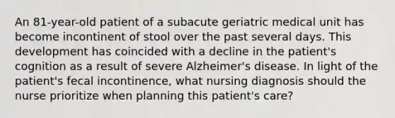 An 81-year-old patient of a subacute geriatric medical unit has become incontinent of stool over the past several days. This development has coincided with a decline in the patient's cognition as a result of severe Alzheimer's disease. In light of the patient's fecal incontinence, what nursing diagnosis should the nurse prioritize when planning this patient's care?