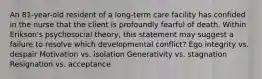 An 81-year-old resident of a long-term care facility has confided in the nurse that the client is profoundly fearful of death. Within Erikson's psychosocial theory, this statement may suggest a failure to resolve which developmental conflict? Ego integrity vs. despair Motivation vs. isolation Generativity vs. stagnation Resignation vs. acceptance