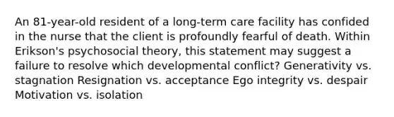 An 81-year-old resident of a long-term care facility has confided in the nurse that the client is profoundly fearful of death. Within Erikson's psychosocial theory, this statement may suggest a failure to resolve which developmental conflict? Generativity vs. stagnation Resignation vs. acceptance Ego integrity vs. despair Motivation vs. isolation