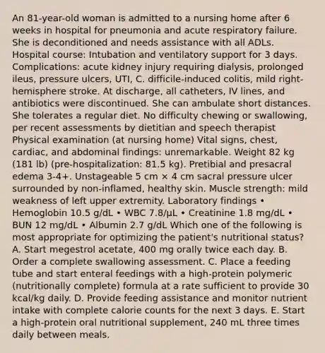 An 81-year-old woman is admitted to a nursing home after 6 weeks in hospital for pneumonia and acute respiratory failure. She is deconditioned and needs assistance with all ADLs. Hospital course: Intubation and ventilatory support for 3 days. Complications: acute kidney injury requiring dialysis, prolonged ileus, pressure ulcers, UTI, C. difficile-induced colitis, mild right-hemisphere stroke. At discharge, all catheters, IV lines, and antibiotics were discontinued. She can ambulate short distances. She tolerates a regular diet. No difficulty chewing or swallowing, per recent assessments by dietitian and speech therapist Physical examination (at nursing home) Vital signs, chest, cardiac, and abdominal findings: unremarkable. Weight 82 kg (181 lb) (pre-hospitalization: 81.5 kg). Pretibial and presacral edema 3-4+. Unstageable 5 cm × 4 cm sacral pressure ulcer surrounded by non-inflamed, healthy skin. Muscle strength: mild weakness of left upper extremity. Laboratory findings • Hemoglobin 10.5 g/dL • WBC 7.8/µL • Creatinine 1.8 mg/dL • BUN 12 mg/dL • Albumin 2.7 g/dL Which one of the following is most appropriate for optimizing the patient's nutritional status? A. Start megestrol acetate, 400 mg orally twice each day. B. Order a complete swallowing assessment. C. Place a feeding tube and start enteral feedings with a high-protein polymeric (nutritionally complete) formula at a rate sufficient to provide 30 kcal/kg daily. D. Provide feeding assistance and monitor nutrient intake with complete calorie counts for the next 3 days. E. Start a high-protein oral nutritional supplement, 240 mL three times daily between meals.