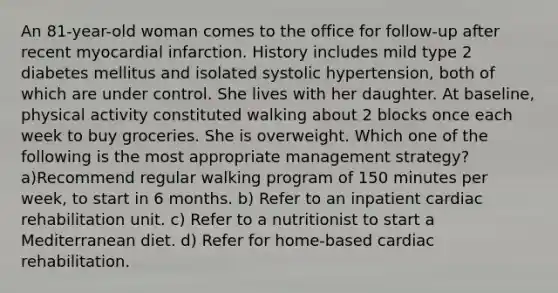 An 81-year-old woman comes to the office for follow-up after recent myocardial infarction. History includes mild type 2 diabetes mellitus and isolated systolic hypertension, both of which are under control. She lives with her daughter. At baseline, physical activity constituted walking about 2 blocks once each week to buy groceries. She is overweight. Which one of the following is the most appropriate management strategy? a)Recommend regular walking program of 150 minutes per week, to start in 6 months. b) Refer to an inpatient cardiac rehabilitation unit. c) Refer to a nutritionist to start a Mediterranean diet. d) Refer for home-based cardiac rehabilitation.