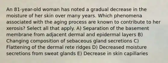 An 81-year-old woman has noted a gradual decrease in the moisture of her skin over many years. Which phenomena associated with the aging process are known to contribute to her xerosis? Select all that apply. A) Separation of the basement membrane from adjacent dermal and epidermal layers B) Changing composition of sebaceous gland secretions C) Flattening of the dermal rete ridges D) Decreased moisture secretions from sweat glands E) Decrease in skin capillaries