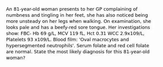 An 81-year-old woman presents to her GP complaining of numbness and tingling in her feet, she has also noticed being more unsteady on her legs when walking. On examination, she looks pale and has a beefy-red sore tongue. Her investigations show: FBC- Hb 69 g/L, MCV 119 fL, Hct 0.31 WCC 2.9x109/L, Platelets 93 x109/L. Blood film: 'Oval macrocytes and hypersegmented neutrophils'. Serum folate and red cell folate are normal. State the most likely diagnosis for this 81-year-old woman?