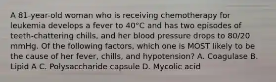 A 81-year-old woman who is receiving chemotherapy for leukemia develops a fever to 40°C and has two episodes of teeth-chattering chills, and her <a href='https://www.questionai.com/knowledge/kD0HacyPBr-blood-pressure' class='anchor-knowledge'>blood pressure</a> drops to 80/20 mmHg. Of the following factors, which one is MOST likely to be the cause of her fever, chills, and hypotension? A. Coagulase B. Lipid A C. Polysaccharide capsule D. Mycolic acid