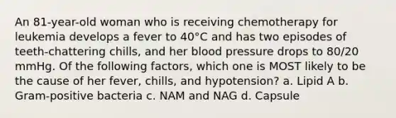 An 81-year-old woman who is receiving chemotherapy for leukemia develops a fever to 40°C and has two episodes of teeth-chattering chills, and her blood pressure drops to 80/20 mmHg. Of the following factors, which one is MOST likely to be the cause of her fever, chills, and hypotension? a. Lipid A b. Gram-positive bacteria c. NAM and NAG d. Capsule