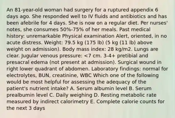 An 81-year-old woman had surgery for a ruptured appendix 6 days ago. She responded well to IV fluids and antibiotics and has been afebrile for 4 days. She is now on a regular diet. Per nurses' notes, she consumes 50%-75% of her meals. Past medical history: unremarkable Physical examination Alert, oriented, in no acute distress. Weight: 79.5 kg (175 lb) (5 kg (11 lb) above weight on admission). Body mass index: 28 kg/m2. Lungs are clear. Jugular venous pressure: <7 cm. 3-4+ pretibial and presacral edema (not present at admission). Surgical wound in right lower quadrant of abdomen. Laboratory findings: normal for electrolytes, BUN, creatinine, WBC Which one of the following would be most helpful for assessing the adequacy of the patient's nutrient intake? A. Serum albumin level B. Serum prealbumin level C. Daily weighing D. Resting metabolic rate measured by indirect calorimetry E. Complete calorie counts for the next 3 days