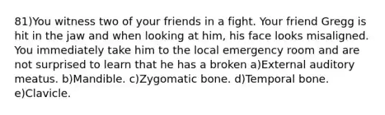 81)You witness two of your friends in a fight. Your friend Gregg is hit in the jaw and when looking at him, his face looks misaligned. You immediately take him to the local emergency room and are not surprised to learn that he has a broken a)External auditory meatus. b)Mandible. c)Zygomatic bone. d)Temporal bone. e)Clavicle.