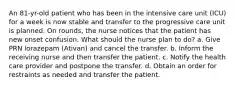 An 81-yr-old patient who has been in the intensive care unit (ICU) for a week is now stable and transfer to the progressive care unit is planned. On rounds, the nurse notices that the patient has new onset confusion. What should the nurse plan to do? a. Give PRN lorazepam (Ativan) and cancel the transfer. b. Inform the receiving nurse and then transfer the patient. c. Notify the health care provider and postpone the transfer. d. Obtain an order for restraints as needed and transfer the patient.