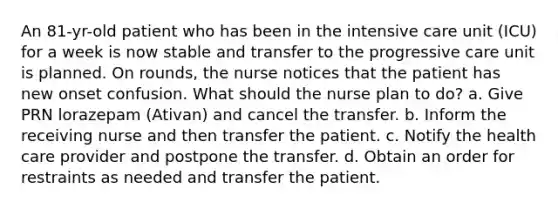 An 81-yr-old patient who has been in the intensive care unit (ICU) for a week is now stable and transfer to the progressive care unit is planned. On rounds, the nurse notices that the patient has new onset confusion. What should the nurse plan to do? a. Give PRN lorazepam (Ativan) and cancel the transfer. b. Inform the receiving nurse and then transfer the patient. c. Notify the health care provider and postpone the transfer. d. Obtain an order for restraints as needed and transfer the patient.