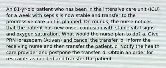 An 81-yr-old patient who has been in the intensive care unit (ICU) for a week with sepsis is now stable and transfer to the progressive care unit is planned. On rounds, the nurse notices that the patient has new onset confusion with stable vital signs and oxygen saturation. What would the nurse plan to do? a. Give PRN lorazepam (Ativan) and cancel the transfer. b. Inform the receiving nurse and then transfer the patient. c. Notify the health care provider and postpone the transfer. d. Obtain an order for restraints as needed and transfer the patient.