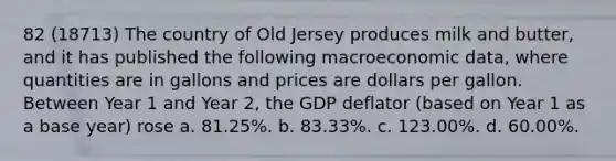 82 (18713) The country of Old Jersey produces milk and butter, and it has published the following macroeconomic data, where quantities are in gallons and prices are dollars per gallon. Between Year 1 and Year 2, the GDP deflator (based on Year 1 as a base year) rose a. 81.25%. b. 83.33%. c. 123.00%. d. 60.00%.