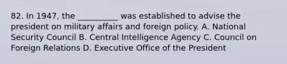 82. In 1947, the __________ was established to advise the president on military affairs and foreign policy. A. National Security Council B. Central Intelligence Agency C. Council on Foreign Relations D. Executive Office of the President