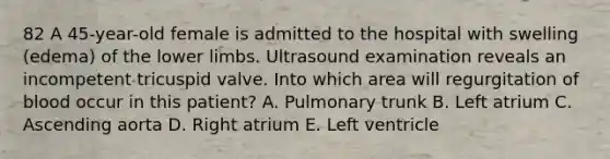 82 A 45-year-old female is admitted to the hospital with swelling (edema) of the lower limbs. Ultrasound examination reveals an incompetent tricuspid valve. Into which area will regurgitation of blood occur in this patient? A. Pulmonary trunk B. Left atrium C. Ascending aorta D. Right atrium E. Left ventricle