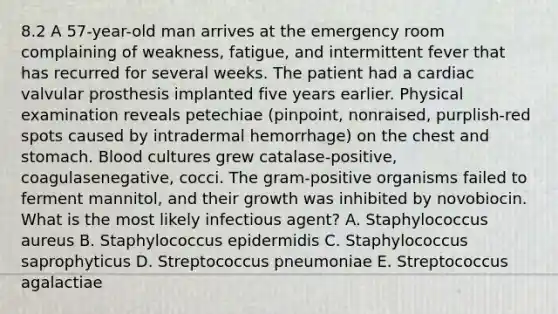 8.2 A 57-year-old man arrives at the emergency room complaining of weakness, fatigue, and intermittent fever that has recurred for several weeks. The patient had a cardiac valvular prosthesis implanted five years earlier. Physical examination reveals petechiae (pinpoint, nonraised, purplish-red spots caused by intradermal hemorrhage) on the chest and stomach. Blood cultures grew catalase-positive, coagulasenegative, cocci. The gram-positive organisms failed to ferment mannitol, and their growth was inhibited by novobiocin. What is the most likely infectious agent? A. Staphylococcus aureus B. Staphylococcus epidermidis C. Staphylococcus saprophyticus D. Streptococcus pneumoniae E. Streptococcus agalactiae