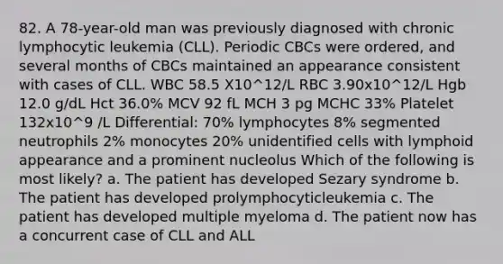 82. A 78-year-old man was previously diagnosed with chronic lymphocytic leukemia (CLL). Periodic CBCs were ordered, and several months of CBCs maintained an appearance consistent with cases of CLL. WBC 58.5 X10^12/L RBC 3.90x10^12/L Hgb 12.0 g/dL Hct 36.0% MCV 92 fL MCH 3 pg MCHC 33% Platelet 132x10^9 /L Differential: 70% lymphocytes 8% segmented neutrophils 2% monocytes 20% unidentified cells with lymphoid appearance and a prominent nucleolus Which of the following is most likely? a. The patient has developed Sezary syndrome b. The patient has developed prolymphocyticleukemia c. The patient has developed multiple myeloma d. The patient now has a concurrent case of CLL and ALL