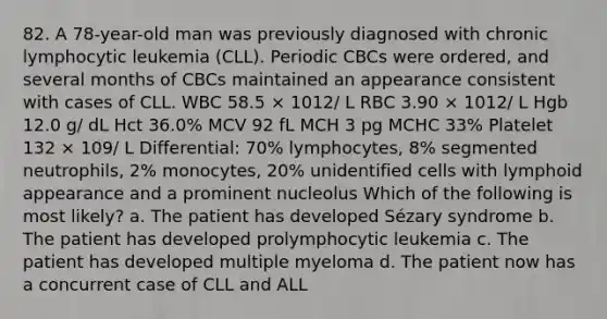 82. A 78-year-old man was previously diagnosed with chronic lymphocytic leukemia (CLL). Periodic CBCs were ordered, and several months of CBCs maintained an appearance consistent with cases of CLL. WBC 58.5 × 1012/ L RBC 3.90 × 1012/ L Hgb 12.0 g/ dL Hct 36.0% MCV 92 fL MCH 3 pg MCHC 33% Platelet 132 × 109/ L Differential: 70% lymphocytes, 8% segmented neutrophils, 2% monocytes, 20% unidentified cells with lymphoid appearance and a prominent nucleolus Which of the following is most likely? a. The patient has developed Sézary syndrome b. The patient has developed prolymphocytic leukemia c. The patient has developed multiple myeloma d. The patient now has a concurrent case of CLL and ALL