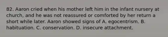 82. Aaron cried when his mother left him in the infant nursery at church, and he was not reassured or comforted by her return a short while later. Aaron showed signs of A. egocentrism. B. habituation. C. conservation. D. insecure attachment.