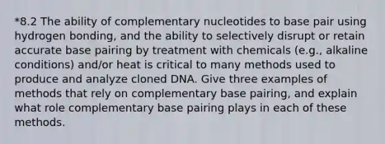 *8.2 The ability of complementary nucleotides to base pair using hydrogen bonding, and the ability to selectively disrupt or retain accurate base pairing by treatment with chemicals (e.g., alkaline conditions) and/or heat is critical to many methods used to produce and analyze cloned DNA. Give three examples of methods that rely on complementary base pairing, and explain what role complementary base pairing plays in each of these methods.