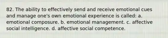 82. The ability to effectively send and receive emotional cues and manage one's own emotional experience is called: a. emotional composure. b. emotional management. c. affective social intelligence. d. affective social competence.