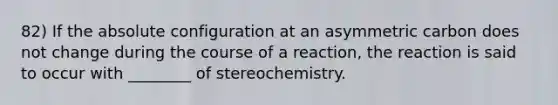 82) If the absolute configuration at an asymmetric carbon does not change during the course of a reaction, the reaction is said to occur with ________ of stereochemistry.