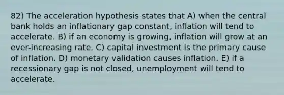 82) The acceleration hypothesis states that A) when the central bank holds an inflationary gap constant, inflation will tend to accelerate. B) if an economy is growing, inflation will grow at an ever-increasing rate. C) capital investment is the primary cause of inflation. D) monetary validation causes inflation. E) if a recessionary gap is not closed, unemployment will tend to accelerate.