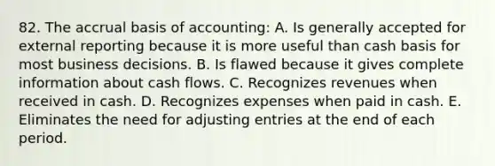 82. The accrual basis of accounting: A. Is generally accepted for external reporting because it is more useful than cash basis for most business decisions. B. Is flawed because it gives complete information about cash flows. C. Recognizes revenues when received in cash. D. Recognizes expenses when paid in cash. E. Eliminates the need for <a href='https://www.questionai.com/knowledge/kGxhM5fzgy-adjusting-entries' class='anchor-knowledge'>adjusting entries</a> at the end of each period.